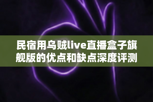 民宿用乌贼live直播盒子旗舰版的优点和缺点深度评测:民宿主选购前必读指南 民宿用乌贼live直播盒子旗舰版的优点和缺点深度评测:民宿主选购前必读指南