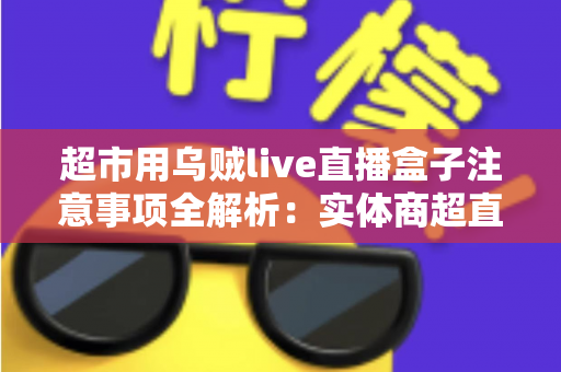 超市用乌贼live直播盒子注意事项全解析:实体商超直播带货的合规运营实战指南 超市用乌贼live直播盒子注意事项全解析:实体商超直播带货的合规运营实战指南