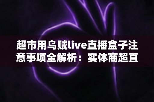 超市用乌贼live直播盒子注意事项全解析：实体商超直播带货的合规运营实战指南