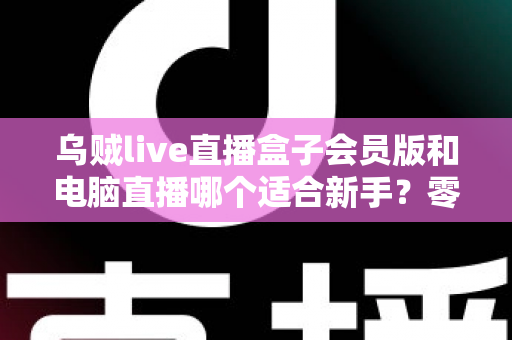 乌贼live直播盒子会员版和电脑直播哪个适合新手?零基础主播开播指南与选择全解析 乌贼live直播盒子会员版和电脑直播哪个适合新手?零基础主播开播指南与选择全解析