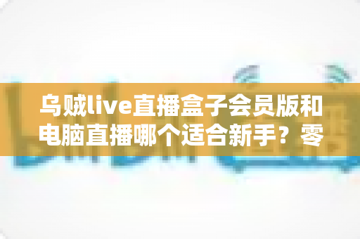 乌贼live直播盒子会员版和电脑直播哪个适合新手?零基础主播开播指南与选择全解析 乌贼live直播盒子会员版和电脑直播哪个适合新手?零基础主播开播指南与选择全解析