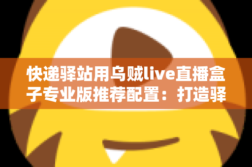 快递驿站用乌贼live直播盒子专业版推荐配置:打造驿站直播带货稳定开播的实战指南 快递驿站用乌贼live直播盒子专业版推荐配置:打造驿站直播带货稳定开播的实战指南