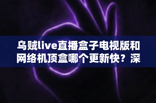 乌贼live直播盒子电视版和网络机顶盒哪个更新快？深度对比解析与实用选购指南