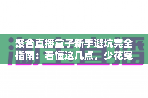 聚合直播盒子新手避坑完全指南：看懂这几点，少花冤枉钱不踩雷