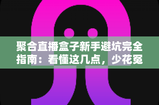 聚合直播盒子新手避坑完全指南：看懂这几点，少花冤枉钱不踩雷