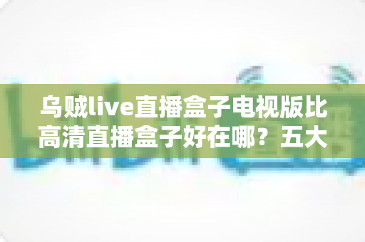 乌贼live直播盒子电视版比高清直播盒子好在哪？五大核心优势全面解析，帮你选对客厅大屏观影方案