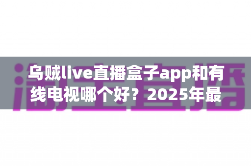 乌贼live直播盒子app和有线电视哪个好？2025年最全对比评测帮你选出最佳观剧方案