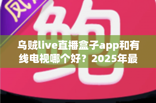乌贼live直播盒子app和有线电视哪个好？2025年最全对比评测帮你选出最佳观剧方案