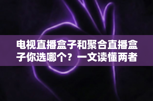电视直播盒子和聚合直播盒子你选哪个？一文读懂两者差异，选购不再纠结