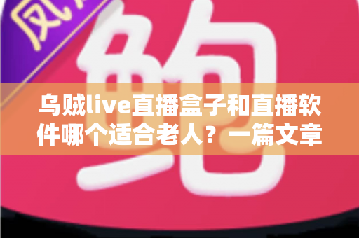 乌贼live直播盒子和直播软件哪个适合老人？一篇文章帮您为长辈选对观影方案