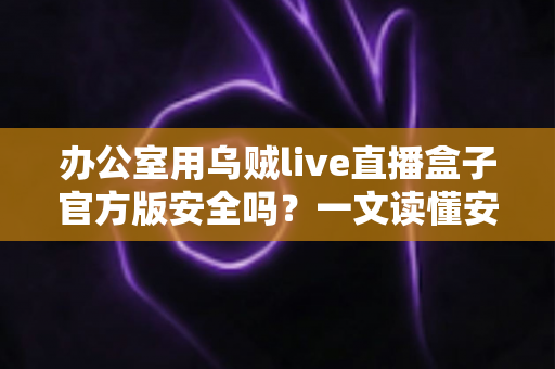 办公室用乌贼live直播盒子官方版安全吗?一文读懂安全性与正确使用方式 办公室用乌贼live直播盒子官方版安全吗?一文读懂安全性与正确使用方式