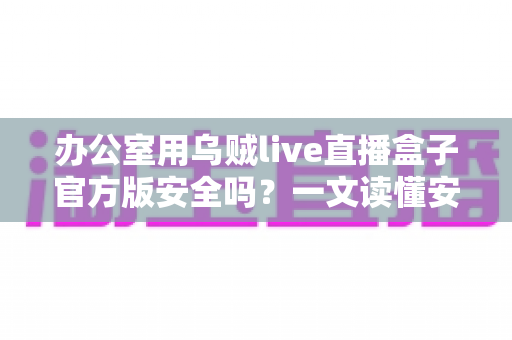 办公室用乌贼live直播盒子官方版安全吗？一文读懂安全性与正确使用方式
