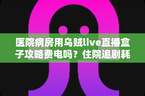 医院病房用乌贼live直播盒子攻略费电吗？住院追剧耗电真相与省电全攻略
