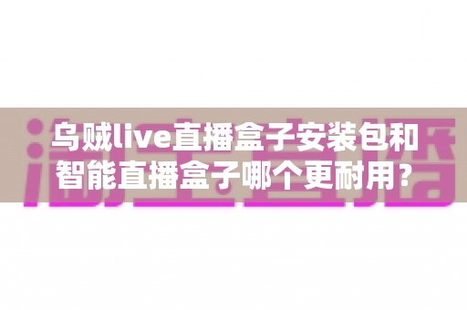 乌贼live直播盒子安装包和智能直播盒子哪个更耐用?深度对比与选购全指南 乌贼live直播盒子安装包和智能直播盒子哪个更耐用?深度对比与选购全指南