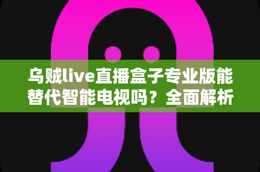 乌贼live直播盒子专业版能替代智能电视吗?全面解析与选购指南 乌贼live直播盒子专业版能替代智能电视吗?全面解析与选购指南
