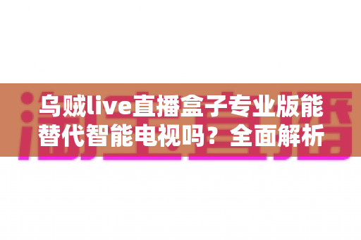 乌贼live直播盒子专业版能替代智能电视吗?全面解析与选购指南 乌贼live直播盒子专业版能替代智能电视吗?全面解析与选购指南