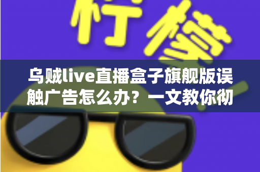 乌贼live直播盒子旗舰版误触广告怎么办?一文教你彻底解决误触困扰、提升观影体验的完整攻略 乌贼live直播盒子旗舰版误触广告怎么办?一文教你彻底解决误触困扰、提升观影体验的完整攻略