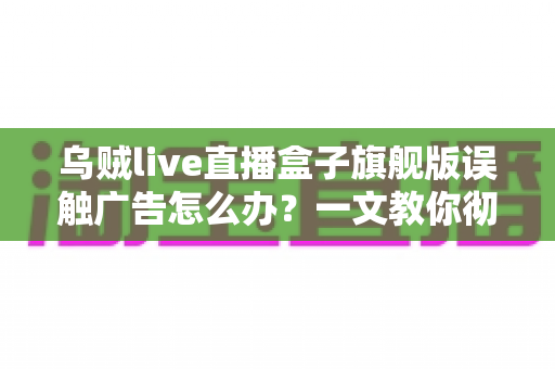 乌贼live直播盒子旗舰版误触广告怎么办?一文教你彻底解决误触困扰、提升观影体验的完整攻略 乌贼live直播盒子旗舰版误触广告怎么办?一文教你彻底解决误触困扰、提升观影体验的完整攻略