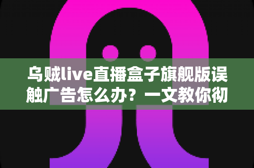乌贼live直播盒子旗舰版误触广告怎么办？一文教你彻底解决误触困扰、提升观影体验的完整攻略