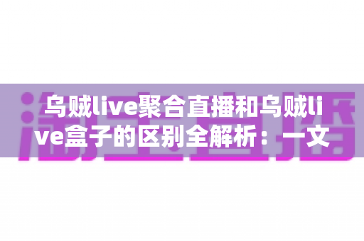 乌贼live聚合直播和乌贼live盒子的区别全解析：一文读懂两大版本，助你选对直播工具畅享高清观影体验