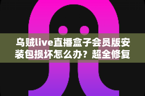 乌贼live直播盒子会员版安装包损坏怎么办？超全修复攻略与避坑指南一次讲透