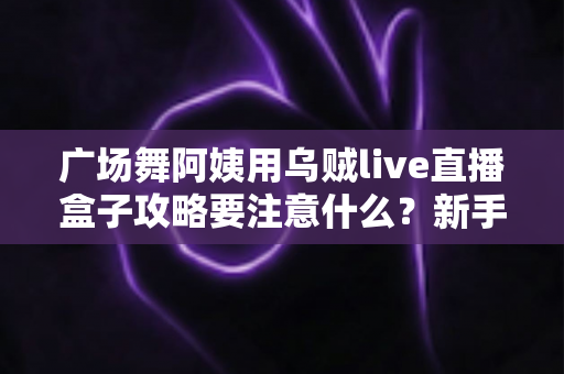 广场舞阿姨用乌贼live直播盒子攻略要注意什么?新手直播避坑实用指南全解析 广场舞阿姨用乌贼live直播盒子攻略要注意什么?新手直播避坑实用指南全解析