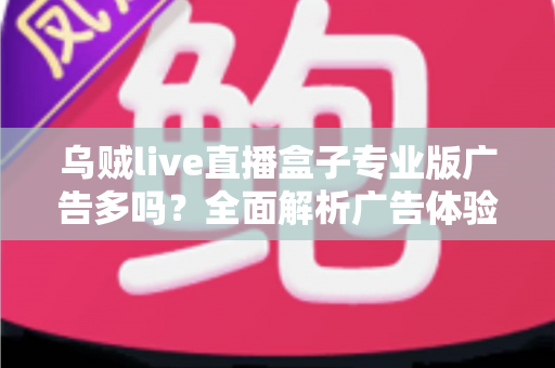 乌贼live直播盒子专业版广告多吗?全面解析广告体验与使用指南 乌贼live直播盒子专业版广告多吗?全面解析广告体验与使用指南
