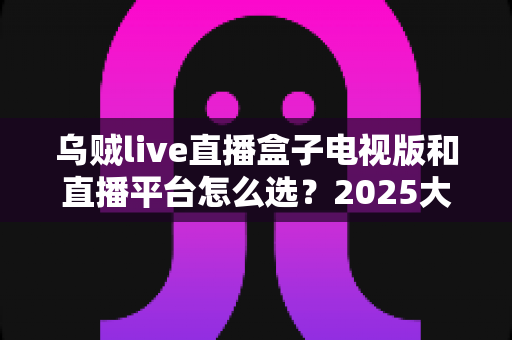 乌贼live直播盒子电视版和直播平台怎么选?2025大屏观影最全选购指南帮你一次搞懂 乌贼live直播盒子电视版和直播平台怎么选?2025大屏观影最全选购指南帮你一次搞懂