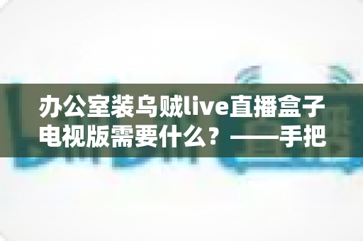 办公室装乌贼live直播盒子电视版需要什么？——手把手教你打造流畅的办公直播观影环境