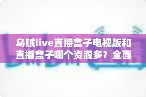 乌贼live直播盒子电视版和直播盒子哪个资源多？全面对比与选购深度解析