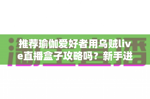 推荐瑜伽爱好者用乌贼live直播盒子攻略吗?新手进阶主播的完整实操指南 推荐瑜伽爱好者用乌贼live直播盒子攻略吗?新手进阶主播的完整实操指南