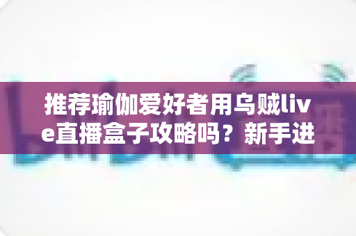 推荐瑜伽爱好者用乌贼live直播盒子攻略吗？新手进阶主播的完整实操指南