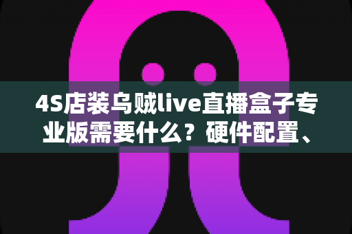 4S店装乌贼live直播盒子专业版需要什么?硬件配置、账号资质与落地部署全攻略 4S店装乌贼live直播盒子专业版需要什么?硬件配置、账号资质与落地部署全攻略
