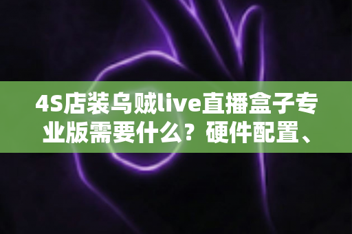 4S店装乌贼live直播盒子专业版需要什么？硬件配置、账号资质与落地部署全攻略