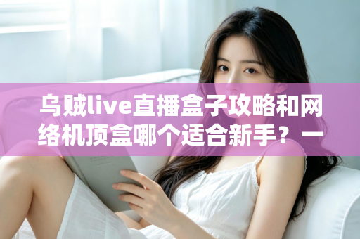 乌贼live直播盒子攻略和网络机顶盒哪个适合新手?一篇文章帮你彻底搞懂选购难题 乌贼live直播盒子攻略和网络机顶盒哪个适合新手?一篇文章帮你彻底搞懂选购难题