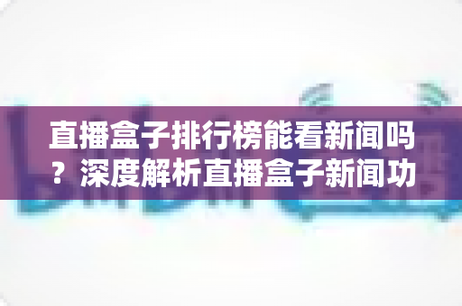 直播盒子排行榜能看新闻吗?深度解析直播盒子新闻功能与选购全攻略 直播盒子排行榜能看新闻吗?深度解析直播盒子新闻功能与选购全攻略