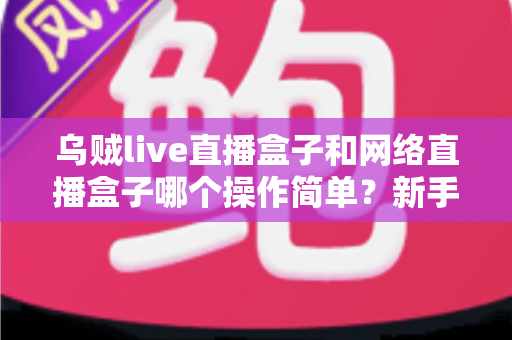 乌贼live直播盒子和网络直播盒子哪个操作简单？新手也能快速上手的选择指南
