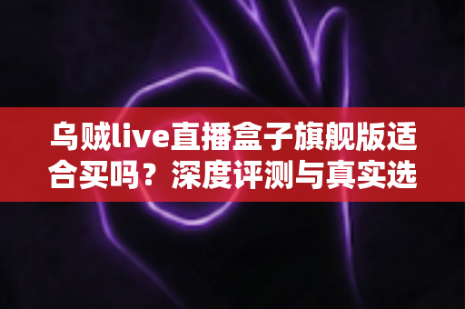 乌贼live直播盒子旗舰版适合买吗？深度评测与真实选购指南一文看懂