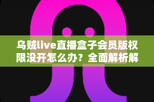 乌贼live直播盒子会员版权限没开怎么办?全面解析解决方法与使用指南 乌贼live直播盒子会员版权限没开怎么办?全面解析解决方法与使用指南