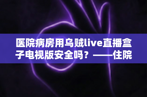 医院病房用乌贼live直播盒子电视版安全吗?——住院陪护场景下的安全风险、使用规范与避坑指南全解析 医院病房用乌贼live直播盒子电视版安全吗?——住院陪护场景下的安全风险、使用规范与避坑指南全解析