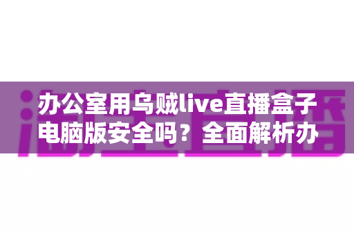办公室用乌贼live直播盒子电脑版安全吗?全面解析办公场景下的使用风险与防护指南 办公室用乌贼live直播盒子电脑版安全吗?全面解析办公场景下的使用风险与防护指南