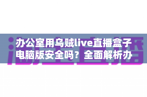办公室用乌贼live直播盒子电脑版安全吗?全面解析办公场景下的使用风险与防护指南 办公室用乌贼live直播盒子电脑版安全吗?全面解析办公场景下的使用风险与防护指南