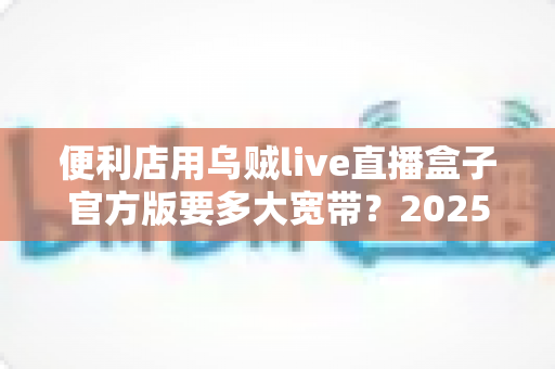 便利店用乌贼live直播盒子官方版要多大宽带？2025最新带宽配置与选网避坑全指南