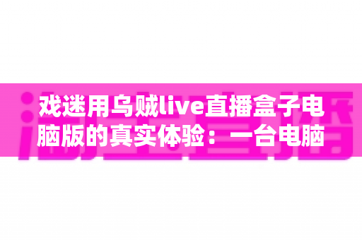 戏迷用乌贼live直播盒子电脑版的真实体验：一台电脑看遍天下好戏，老戏骨们的观剧新选择