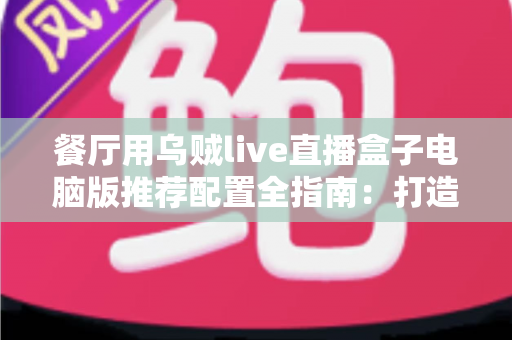 餐厅用乌贼live直播盒子电脑版推荐配置全指南:打造流畅稳定的餐厅直播硬件方案 餐厅用乌贼live直播盒子电脑版推荐配置全指南:打造流畅稳定的餐厅直播硬件方案