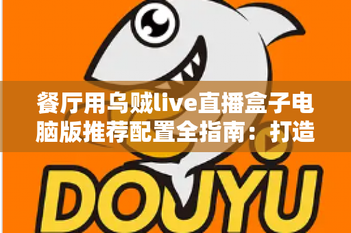 餐厅用乌贼live直播盒子电脑版推荐配置全指南:打造流畅稳定的餐厅直播硬件方案 餐厅用乌贼live直播盒子电脑版推荐配置全指南:打造流畅稳定的餐厅直播硬件方案