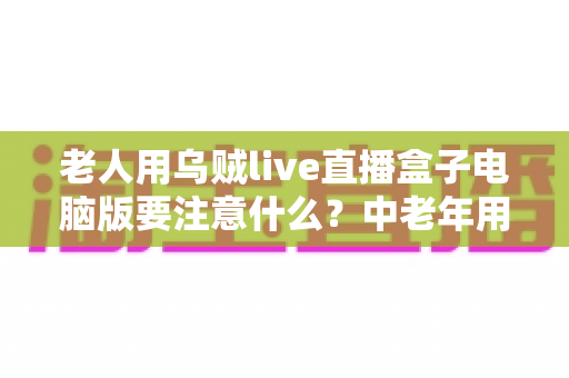 老人用乌贼live直播盒子电脑版要注意什么?中老年用户安全使用全攻略 老人用乌贼live直播盒子电脑版要注意什么?中老年用户安全使用全攻略
