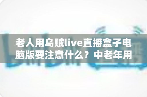 老人用乌贼live直播盒子电脑版要注意什么？中老年用户安全使用全攻略