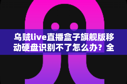 乌贼live直播盒子旗舰版移动硬盘识别不了怎么办?全面排查与解决指南(2025实用版) 乌贼live直播盒子旗舰版移动硬盘识别不了怎么办?全面排查与解决指南(2025实用版)
