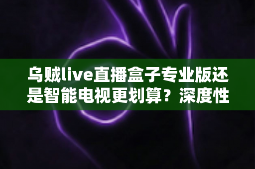 乌贼live直播盒子专业版还是智能电视更划算?深度性价比对比与家庭观影设备选购指南 乌贼live直播盒子专业版还是智能电视更划算?深度性价比对比与家庭观影设备选购指南